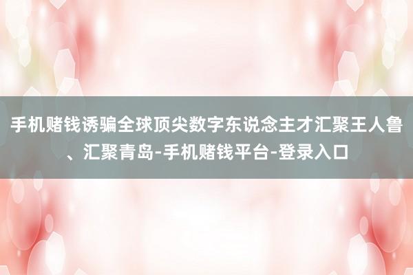 手机赌钱诱骗全球顶尖数字东说念主才汇聚王人鲁、汇聚青岛-手机赌钱平台-登录入口