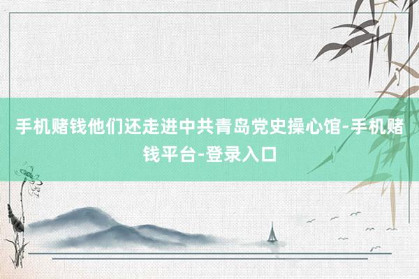 手机赌钱他们还走进中共青岛党史操心馆-手机赌钱平台-登录入口