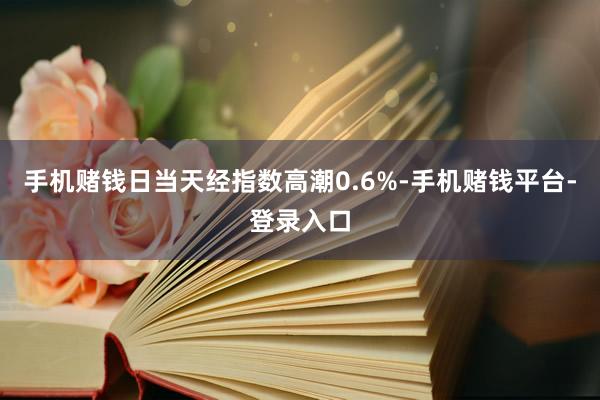 手机赌钱日当天经指数高潮0.6%-手机赌钱平台-登录入口