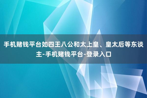 手机赌钱平台如四王八公和太上皇、皇太后等东谈主-手机赌钱平台-登录入口