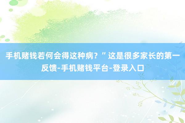 手机赌钱若何会得这种病？”这是很多家长的第一反馈-手机赌钱平台-登录入口