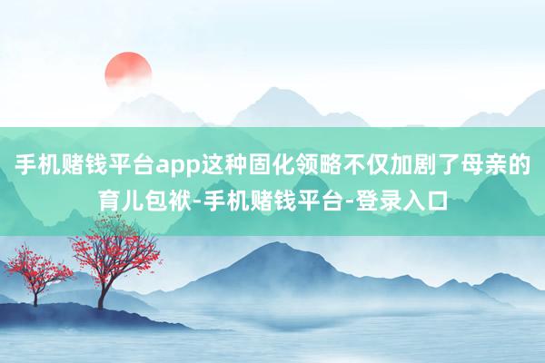 手机赌钱平台app这种固化领略不仅加剧了母亲的育儿包袱-手机赌钱平台-登录入口