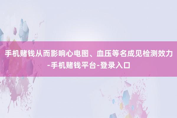 手机赌钱从而影响心电图、血压等名成见检测效力-手机赌钱平台-登录入口