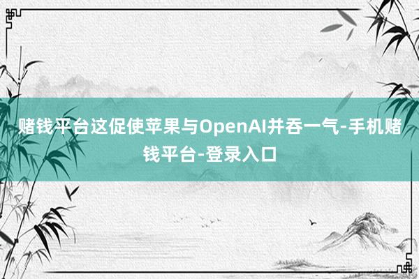 赌钱平台这促使苹果与OpenAI并吞一气-手机赌钱平台-登录入口