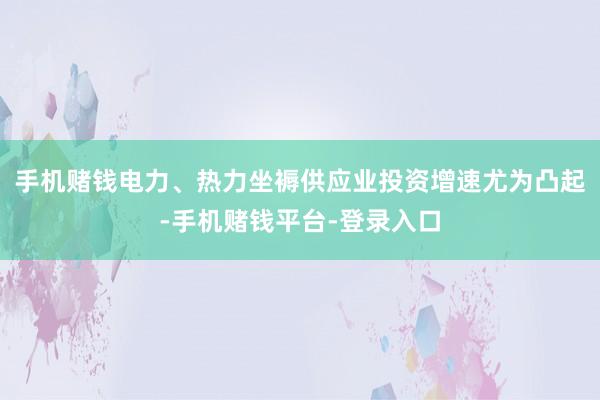 手机赌钱电力、热力坐褥供应业投资增速尤为凸起-手机赌钱平台-登录入口