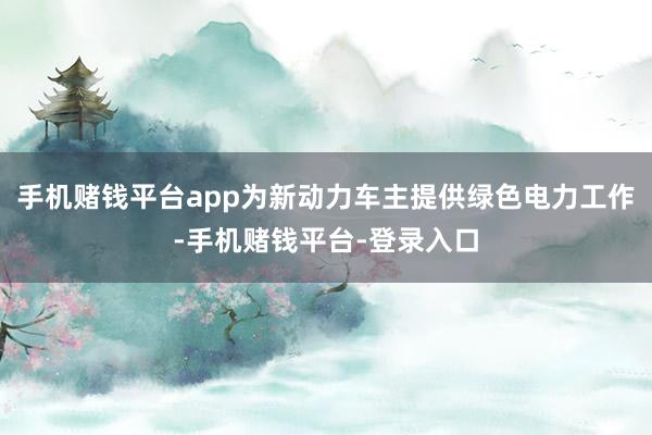 手机赌钱平台app为新动力车主提供绿色电力工作-手机赌钱平台-登录入口