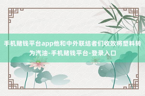 手机赌钱平台app他和中外联结者们收效将塑料转为汽油-手机赌钱平台-登录入口