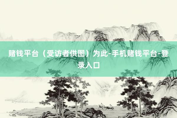 赌钱平台（受访者供图）　　为此-手机赌钱平台-登录入口