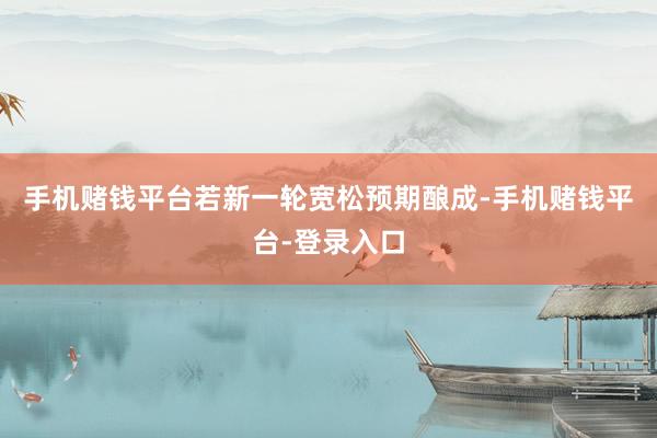 手机赌钱平台若新一轮宽松预期酿成-手机赌钱平台-登录入口