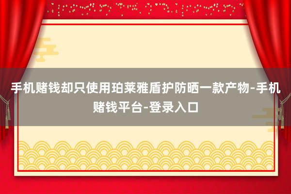 手机赌钱却只使用珀莱雅盾护防晒一款产物-手机赌钱平台-登录入口