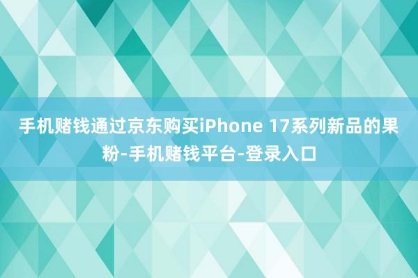 手机赌钱通过京东购买iPhone 17系列新品的果粉-手机赌钱平台-登录入口