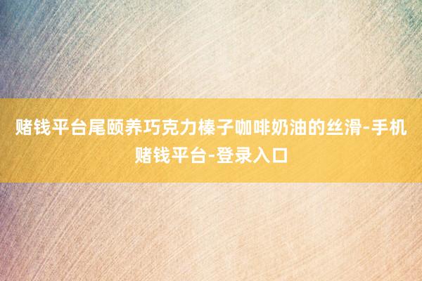赌钱平台尾颐养巧克力榛子咖啡奶油的丝滑-手机赌钱平台-登录入口