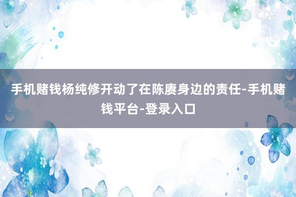 手机赌钱杨纯修开动了在陈赓身边的责任-手机赌钱平台-登录入口