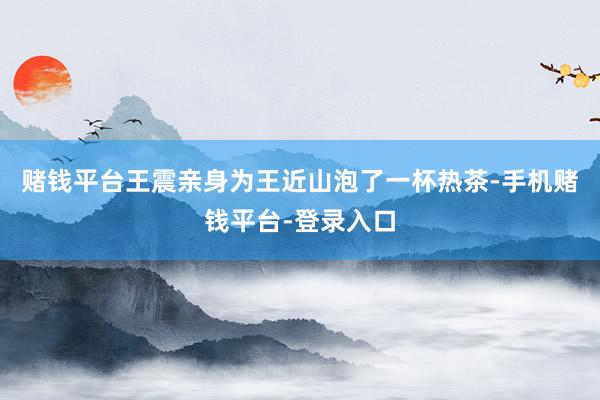 赌钱平台王震亲身为王近山泡了一杯热茶-手机赌钱平台-登录入口