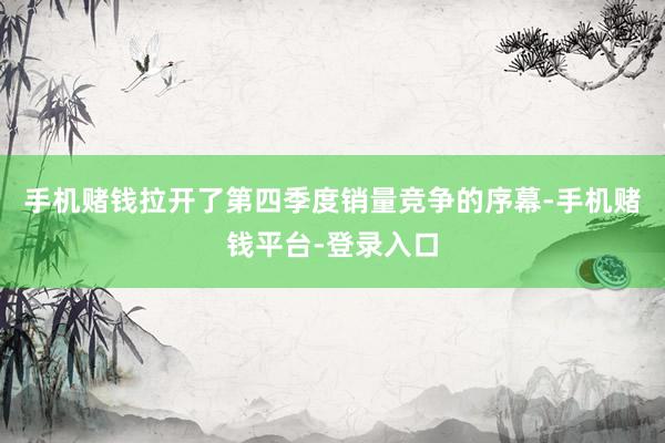 手机赌钱拉开了第四季度销量竞争的序幕-手机赌钱平台-登录入口