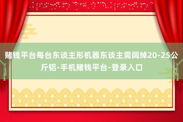 赌钱平台每台东谈主形机器东谈主需阔绰20-25公斤铝-手机赌钱平台-登录入口