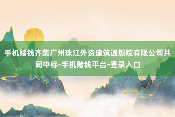 手机赌钱齐集广州珠江外资建筑遐想院有限公司共同中标-手机赌钱平台-登录入口