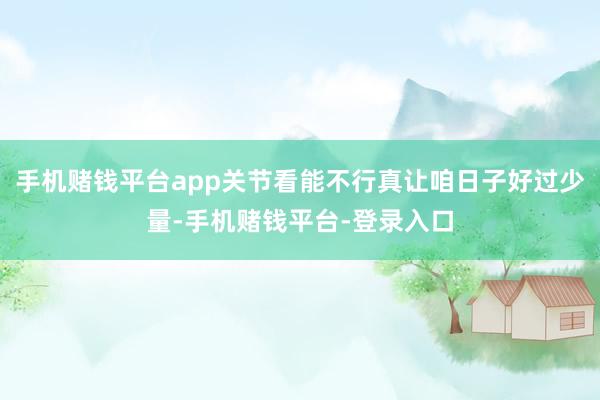 手机赌钱平台app关节看能不行真让咱日子好过少量-手机赌钱平台-登录入口