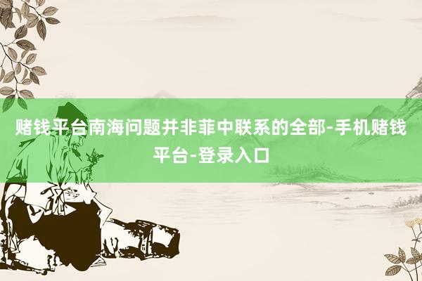 赌钱平台南海问题并非菲中联系的全部-手机赌钱平台-登录入口