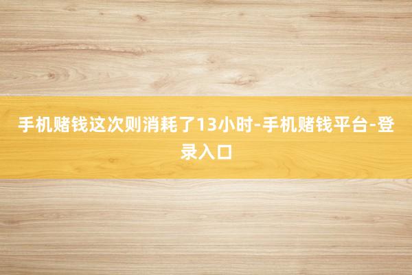 手机赌钱这次则消耗了13小时-手机赌钱平台-登录入口