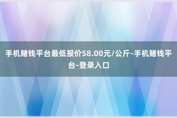 手机赌钱平台最低报价58.00元/公斤-手机赌钱平台-登录入口
