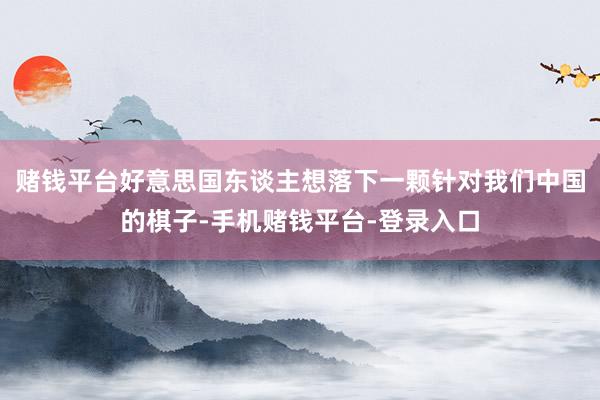 赌钱平台好意思国东谈主想落下一颗针对我们中国的棋子-手机赌钱平台-登录入口