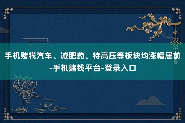 手机赌钱汽车、减肥药、特高压等板块均涨幅居前-手机赌钱平台-登录入口