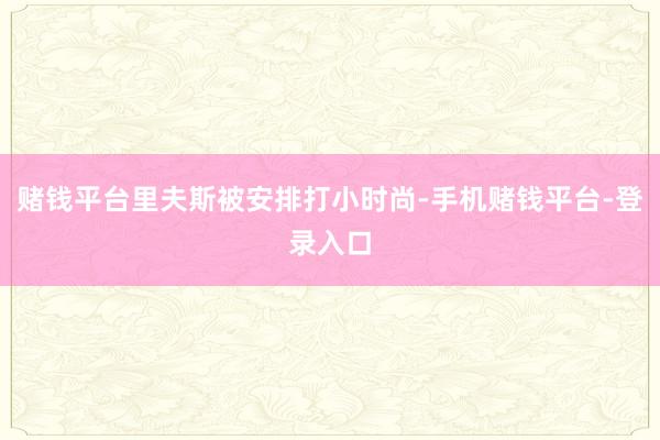 赌钱平台里夫斯被安排打小时尚-手机赌钱平台-登录入口