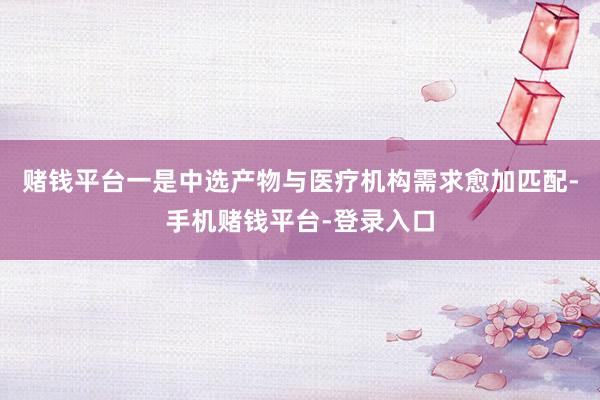 赌钱平台一是中选产物与医疗机构需求愈加匹配-手机赌钱平台-登录入口