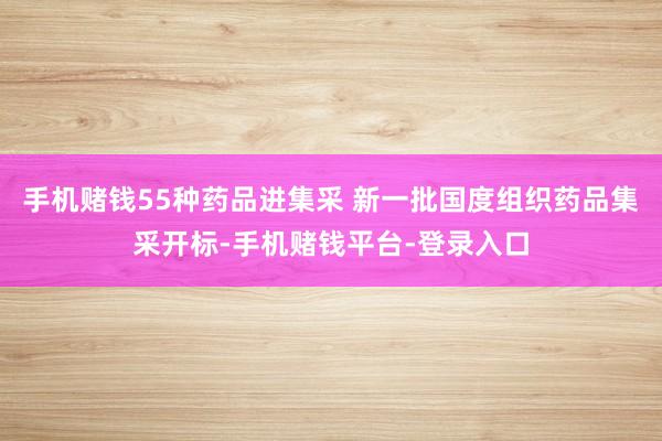 手机赌钱55种药品进集采 新一批国度组织药品集采开标-手机赌钱平台-登录入口