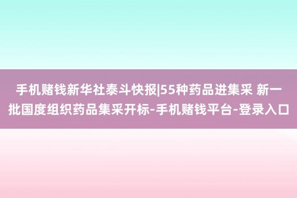手机赌钱新华社泰斗快报|55种药品进集采 新一批国度组织药品集采开标-手机赌钱平台-登录入口