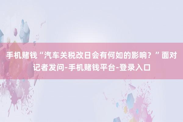 手机赌钱“汽车关税改日会有何如的影响？”面对记者发问-手机赌钱平台-登录入口