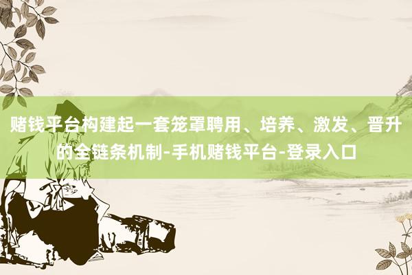 赌钱平台构建起一套笼罩聘用、培养、激发、晋升的全链条机制-手机赌钱平台-登录入口
