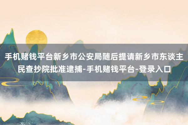 手机赌钱平台新乡市公安局随后提请新乡市东谈主民查抄院批准逮捕-手机赌钱平台-登录入口