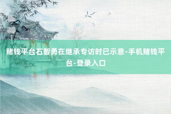 赌钱平台石智勇在继承专访时已示意-手机赌钱平台-登录入口