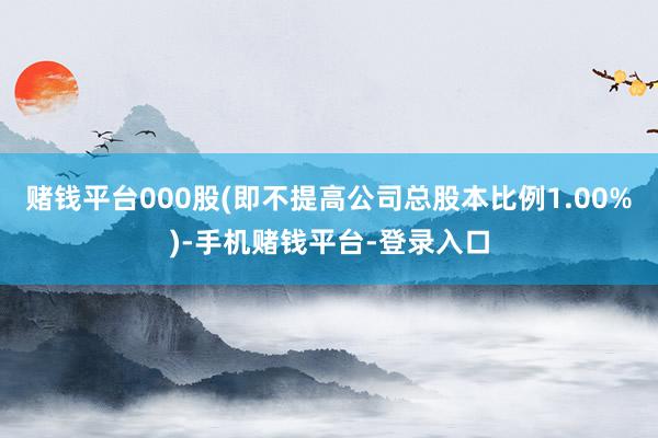 赌钱平台000股(即不提高公司总股本比例1.00%)-手机赌钱平台-登录入口