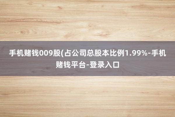 手机赌钱009股(占公司总股本比例1.99%-手机赌钱平台-登录入口