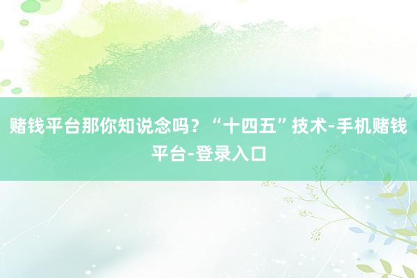 赌钱平台那你知说念吗？“十四五”技术-手机赌钱平台-登录入口