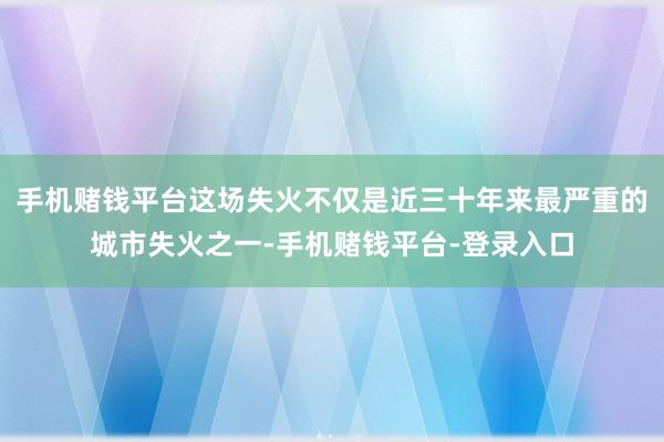 手机赌钱平台这场失火不仅是近三十年来最严重的城市失火之一-手机赌钱平台-登录入口