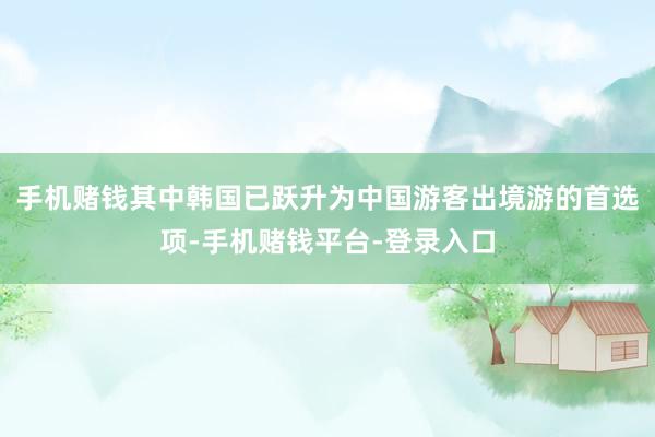 手机赌钱其中韩国已跃升为中国游客出境游的首选项-手机赌钱平台-登录入口