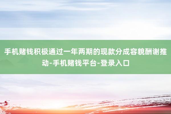 手机赌钱积极通过一年两期的现款分成容貌酬谢推动-手机赌钱平台-登录入口
