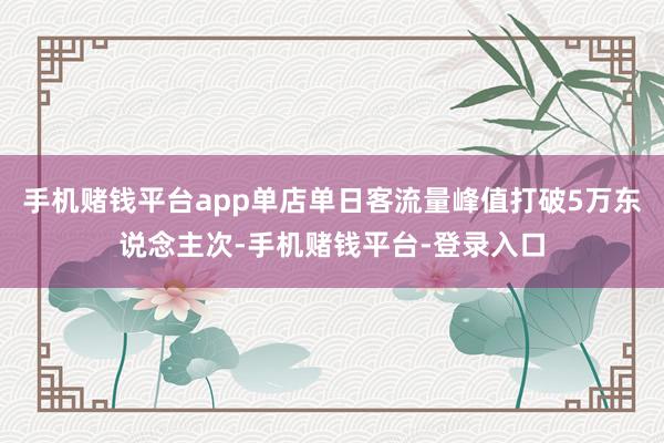 手机赌钱平台app单店单日客流量峰值打破5万东说念主次-手机赌钱平台-登录入口
