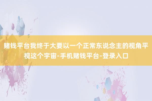 赌钱平台我终于大要以一个正常东说念主的视角平视这个宇宙-手机赌钱平台-登录入口
