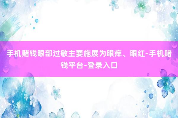 手机赌钱眼部过敏主要施展为眼痒、眼红-手机赌钱平台-登录入口