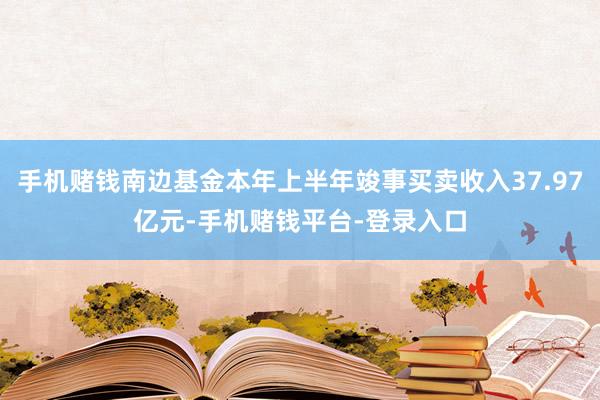 手机赌钱南边基金本年上半年竣事买卖收入37.97亿元-手机赌钱平台-登录入口