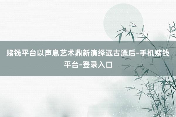 赌钱平台以声息艺术鼎新演绎远古漂后-手机赌钱平台-登录入口