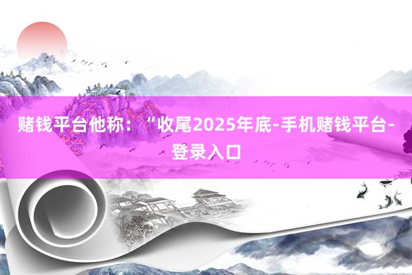 赌钱平台他称：“收尾2025年底-手机赌钱平台-登录入口