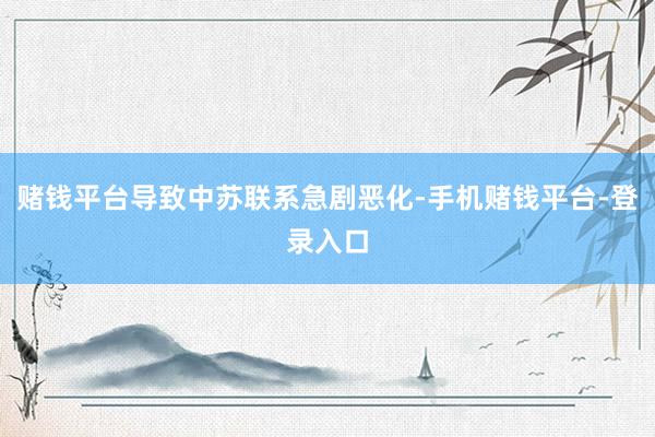 赌钱平台导致中苏联系急剧恶化-手机赌钱平台-登录入口