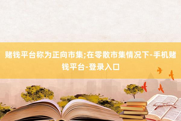 赌钱平台称为正向市集;在零散市集情况下-手机赌钱平台-登录入口