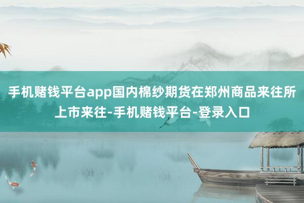 手机赌钱平台app国内棉纱期货在郑州商品来往所上市来往-手机赌钱平台-登录入口